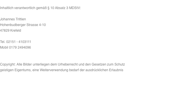  Inhaltlich verantwortlich gemäß § 10 Absatz 3 MDStV:  Johannes Trittien Hohenbudberger Strasse 4-10 47829 Krefeld  Tel. 02151 - 4103111 Mobil 0179 2494096   Copyright: Alle Bilder unterliegen dem Urheberrecht und den Gesetzen zum Schutz geistigen Eigentums, eine Weiterverwendung bedarf der ausdrücklichen Erlaubnis